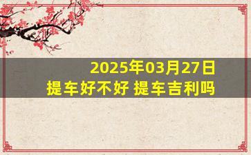2025年03月27日提车好不好 提车吉利吗
